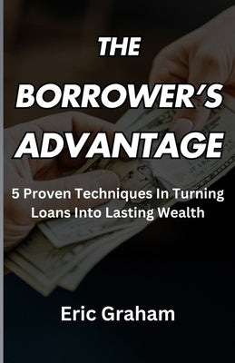 The Borrower's Advantage: 5 Proven Techniques In Turning Loans Into Lasting Wealth by Graham, Eric