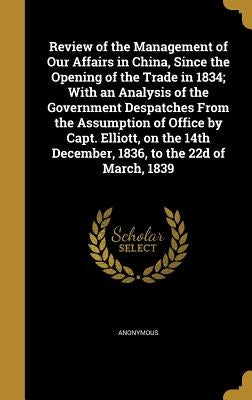 Review of the Management of Our Affairs in China, Since the Opening of the Trade in 1834; With an Analysis of the Government Despatches From the Assum by Anonymous