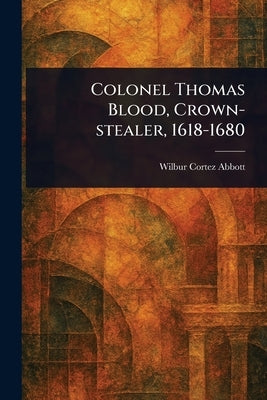 Colonel Thomas Blood, Crown-stealer, 1618-1680 by Abbott, Wilbur Cortez