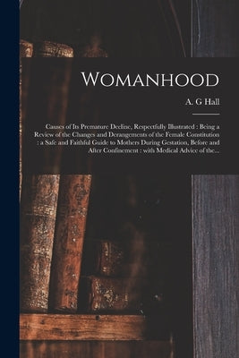 Womanhood: Causes of Its Premature Decline, Respectfully Illustrated: Being a Review of the Changes and Derangements of the Femal by Hall, A. G.
