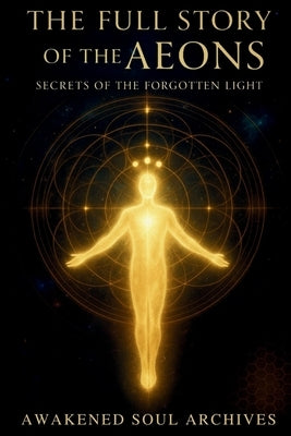 The Full Story of the Aeons: Secrets of the Forgotten Light by Archives, Awakened Soul