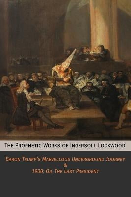 The Prophetic Works of Ingersoll Lockwood: Baron Trump's Marvellous Underground Journey & 1900; Or, The Last President by Lockwood, Ingersoll