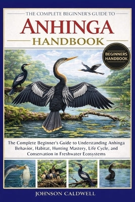 The Complete Beginners Guide to Anhinga Handbook: The Complete Beginner's Guide to Understanding Anhinga Behavior, Habitat, Hunting Mastery, Life Cycl by Caldwell, Johnson
