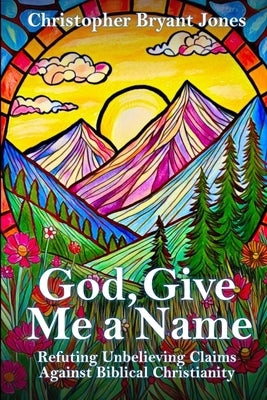 God, Give Me a Name: Refuting Unbelieving Claims Against Biblical Christianity by Jones, Christopher Bryant