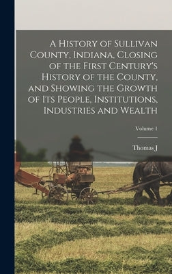 A History of Sullivan County, Indiana, Closing of the First Century's History of the County, and Showing the Growth of its People, Institutions, Indus by Wolfe, Thomas J. B. 1832