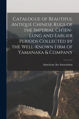 Catalogue of Beautiful Antique Chinese Rugs of the Imperial Ch'ien-Lung and Earlier Periods Collected by the Well-known Firm of Yamanaka & Company by American Art Association