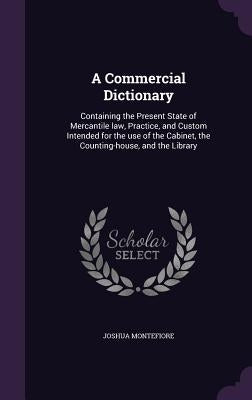 A Commercial Dictionary: Containing the Present State of Mercantile law, Practice, and Custom Intended for the use of the Cabinet, the Counting by Montefiore, Joshua