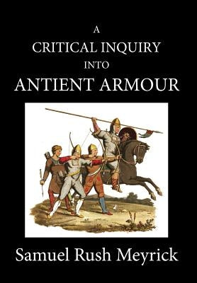 A Crtitical Inquiry Into Antient Armour: as it existed in europe, but particularly in england, from the norman conquest to the reign of KING CHARLES I by Meyrick, Samuel Rush