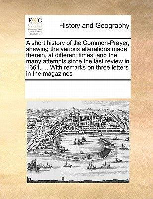 A Short History of the Common-Prayer, Shewing the Various Alterations Made Therein, at Different Times, and the Many Attempts Since the Last Review in by Multiple Contributors