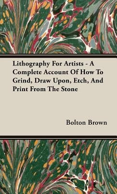 Lithography For Artists - A Complete Account Of How To Grind, Draw Upon, Etch, And Print From The Stone by Brown, Bolton