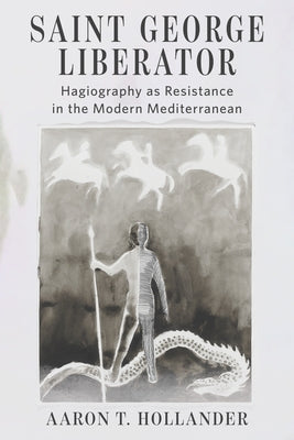 Saint George Liberator: Hagiography as Resistance in the Modern Mediterranean by Hollander, Aaron T.