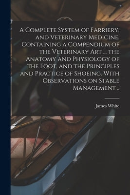 A Complete System of Farriery, and Veterinary Medicine. Containing a Compendium of the Veterinary art ... the Anatomy and Physiology of the Foot, and by White, James Fl 1815-1818 [From Ol