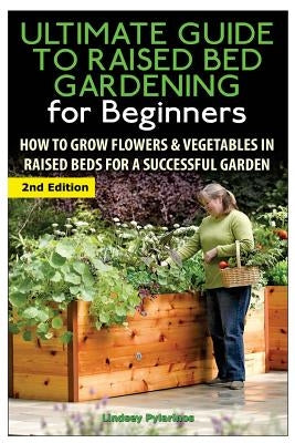 The Ultimate Guide to Raised Bed Gardening for Beginners: How to Grow Flowers and Vegetables in Raised Beds for a Successful Garden by Pylarinos, Lindsey