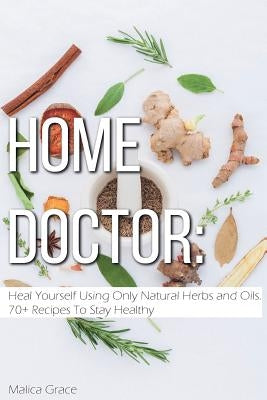 Home Doctor: Heal Yourself Using Only Natural Herbs and Oils. 70+ Recipes To Stay Healthy by Grace, Malica