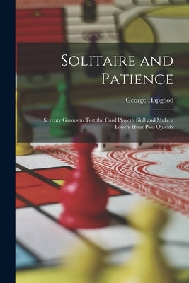 Solitaire and Patience: Seventy Games to Test the Card Player's Skill and Make a Lonely Hour Pass Quickly by Hapgood, George