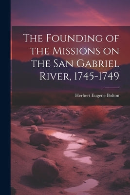 The Founding of the Missions on the San Gabriel River, 1745-1749 by Bolton, Herbert Eugene 1870-1953