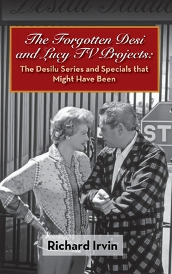 The Forgotten Desi and Lucy TV Projects: The Desilu Series and Specials that Might Have Been (hardback) by Irvin, Richard
