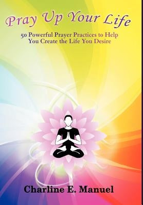 Pray Up Your Life: 50 Powerful Prayer Practices to Help You Create the Life That You Desire by Manuel, Charline E.
