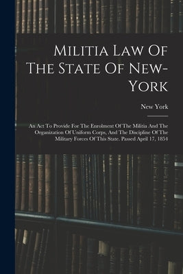 Militia Law Of The State Of New-york: An Act To Provide For The Enrolment Of The Militia And The Organization Of Uniform Corps, And The Discipline Of by (State), New York