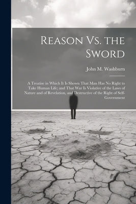 Reason Vs. the Sword: A Treatise in Which It Is Shown That Man Has No Right to Take Human Life; and That War Is Violative of the Laws of Nat by Washburn, John M.