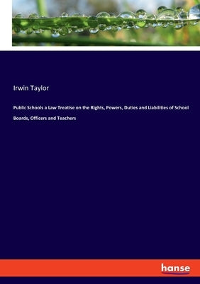 Public Schools a Law Treatise on the Rights, Powers, Duties and Liabilities of School Boards, Officers and Teachers by Taylor, Irwin