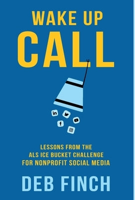Wake Up Call: Lessons from the ALS Ice Bucket Challenge for Nonprofit Social Media by Finch, Deb