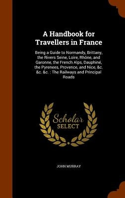 A Handbook for Travellers in France: Being a Guide to Normandy, Brittany, the Rivers Seine, Loire, Rhône, and Garonne, the French Alps, Dauphiné, the by Murray, John