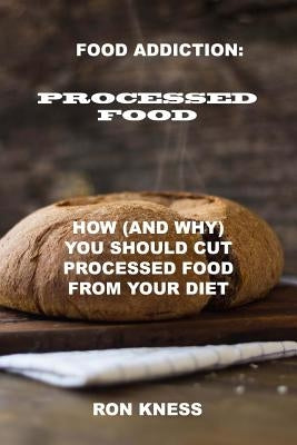 Food Addiction: Processed Food: How (and Why) You Should Cut Processed Food From Your Diet by Kness, Ron