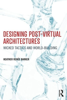 Designing Post-Virtual Architectures: Wicked Tactics and World-Building by Barker, Heather Renée