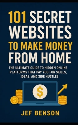 101 Secret Websites to Make Money from Home: The Ultimate Guide to Hidden Online Platforms That Pay You for Skills, Ideas, and Side Hustles by Benson, Jef