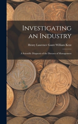 Investigating an Industry: A Scientific Diagnosis of the Diseases of Management by Kent, Henry Laurence Gantt William
