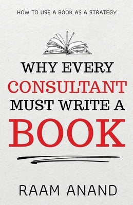 Why Every Consultant Must Write A Book: How to Use a Book as a Strategy by Anand, Raam