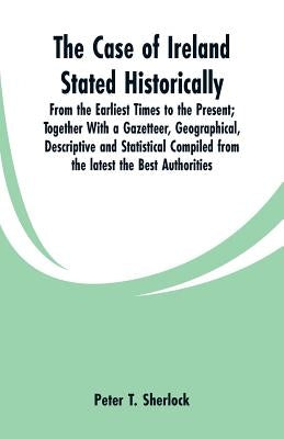 The Case of Ireland Stated Historically: From the Earliest Times to the Present; Together With a Gazetteer, Geographical, Descriptive and Statistical by Sherlock, Peter T.