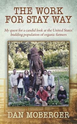 The Work for Stay Way: My quest for a candid look at the United States' budding population of organic farmers by Moberger, Dan
