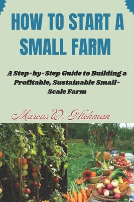 How Start A Small Farm: A Step-by-Step Guide to Building a Profitable, Sustainable Small-Scale Farm by Hickman, Marcus D.