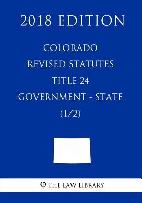 Colorado Revised Statutes - Title 24 - Government - State (1/2) (2018 Edition) by The Law Library