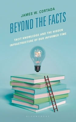 Beyond the Facts: Tacit Knowledge and the Hidden Infrastructure of Our Informed Times by Cortada, James W.