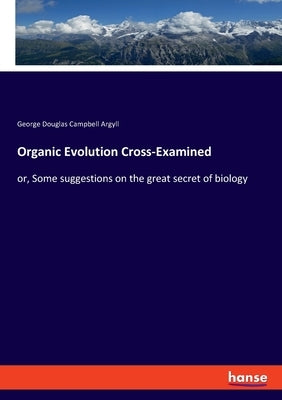 Organic Evolution Cross-Examined: or, Some suggestions on the great secret of biology by Argyll, George Douglas Campbell