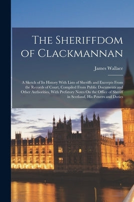 The Sheriffdom of Clackmannan: A Sketch of Its History With Lists of Sheriffs and Excerpts From the Records of Court, Compiled From Public Documents by Wallace, James