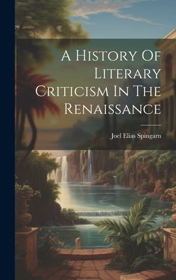 A History Of Literary Criticism In The Renaissance by Spingarn, Joel Elias