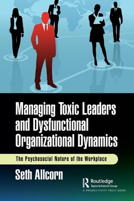 Managing Toxic Leaders and Dysfunctional Organizational Dynamics: The Psychosocial Nature of the Workplace by Allcorn, Seth