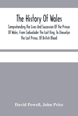 The History Of Wales.: Comprehending The Lives And Succession Of The Princes Of Wales, From Cadwalader The Last King, To Lhewelyn The Last Pr by Powell, David