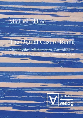The Digital Cast of Being: Metaphysics, Mathematics, Cartesianism, Cybernetics, Capitalism, Communication by Eldred, Michael