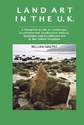 Land Art in the U.K.: A Complete Guide to Landscape, Environmental, Earthworks, Nature, Sculpture and Installation Art in the United Kingdom by Malpas, William