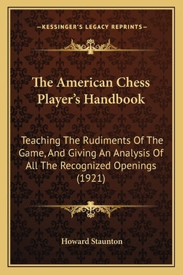 The American Chess Player's Handbook: Teaching The Rudiments Of The Game, And Giving An Analysis Of All The Recognized Openings (1921) by Staunton, Howard