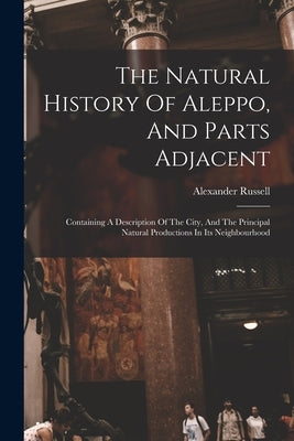 The Natural History Of Aleppo, And Parts Adjacent: Containing A Description Of The City, And The Principal Natural Productions In Its Neighbourhood by Russell, Alexander