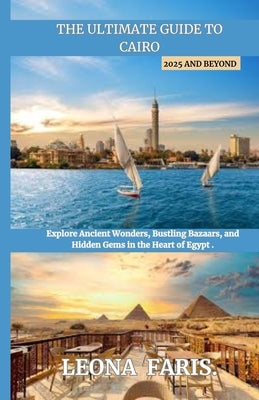 The Ultimate Guide to Cairo 2025 and Beyond: Explore Ancient Wonders, Bustling Bazaars, and Hidden Gems in the Heart of Egypt by Faris, Leona