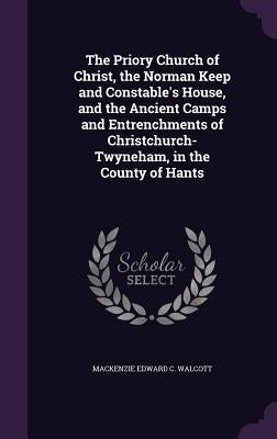 The Priory Church of Christ, the Norman Keep and Constable's House, and the Ancient Camps and Entrenchments of Christchurch-Twyneham, in the County of by Walcott, MacKenzie Edward C.