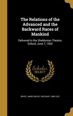 The Relations of the Advanced and the Backward Races of Mankind: Delivered in the Sheldonian Theatre, Oxford, June 7, 1902 by Bryce, James Bryce Viscount