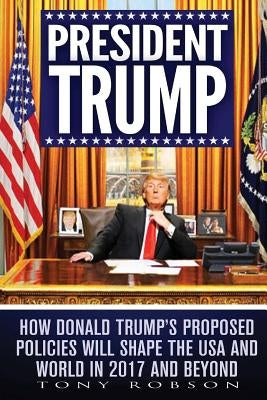 President Trump: How Donald Trump's Proposed Policies Will Shape the USA and World in 2017 and Beyond by Robson, Tony